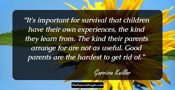 It's important for survival that children have their own experiences, the kind they learn from. The kind their parents arrange for are not as useful. Good parents are the hardest to get rid of.