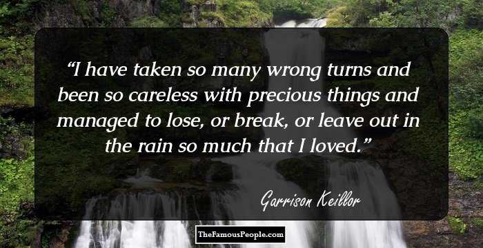 I have taken so many wrong turns and been so careless with precious things and managed to lose, or break, or leave out in the rain so much that I loved.