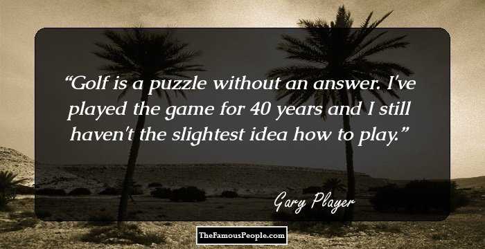 Golf is a puzzle without an answer. I've played the game for 40 years and I still haven't the slightest idea how to play.