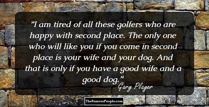 I am tired of all these golfers who are happy with second place. The only one who will like you if you come in second place is your wife and your dog. And that is only if you have a good wife and a good dog.