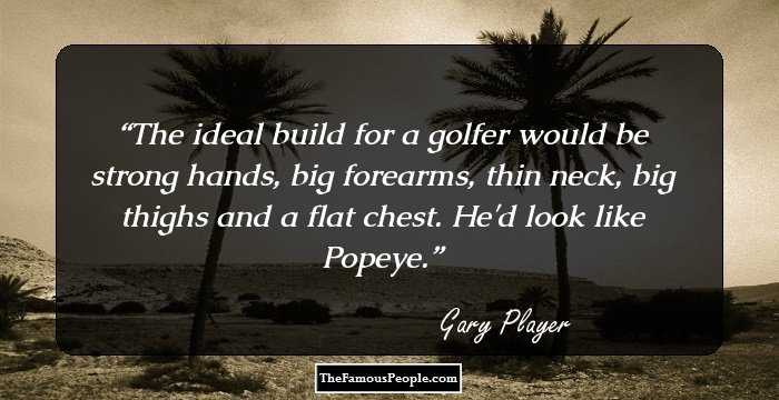 The ideal build for a golfer would be strong hands, big forearms, thin neck, big thighs and a flat chest. He'd look like Popeye.