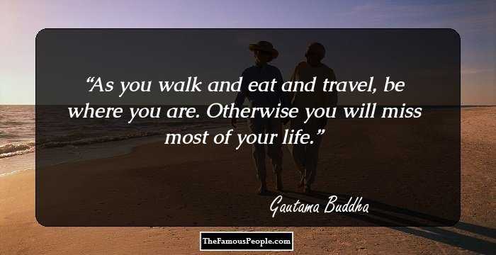 As you walk and eat and travel, be where you are. Otherwise you will miss most of your life.