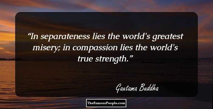 In separateness lies the world's greatest misery; in compassion lies the world's true strength.
