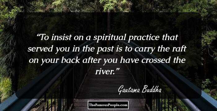 To insist on a spiritual practice that served you in the past is to carry the raft on your back after you have crossed the river.