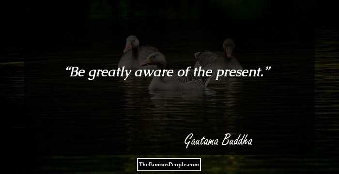 Be greatly aware of the present.