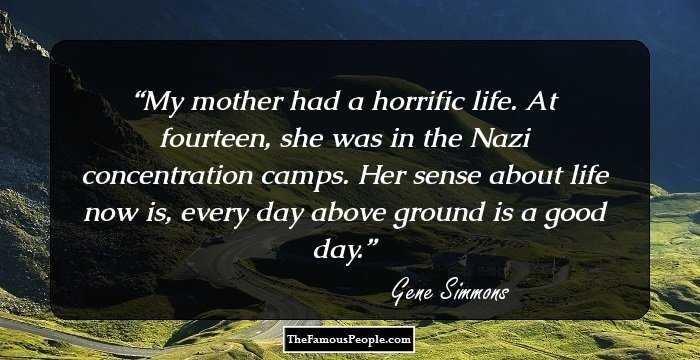 My mother had a horrific life. At fourteen, she was in the Nazi concentration camps. Her sense about life now is, every day above ground is a good day.