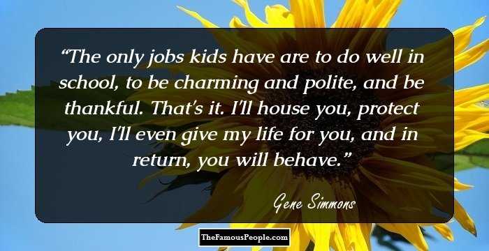 The only jobs kids have are to do well in school, to be charming and polite, and be thankful. That's it. I'll house you, protect you, I'll even give my life for you, and in return, you will behave.