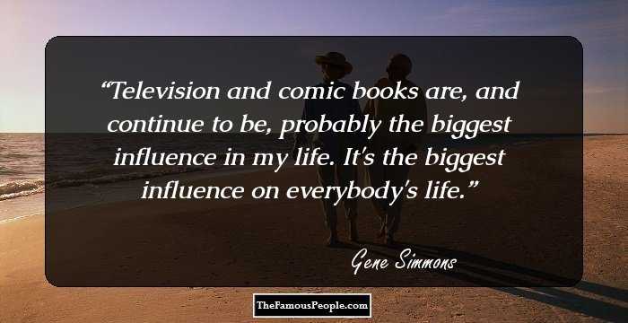 Television and comic books are, and continue to be, probably the biggest influence in my life. It's the biggest influence on everybody's life.