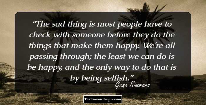 The sad thing is most people have to check with someone before they do the things that make them happy. We're all passing through; the least we can do is be happy, and the only way to do that is by being selfish.