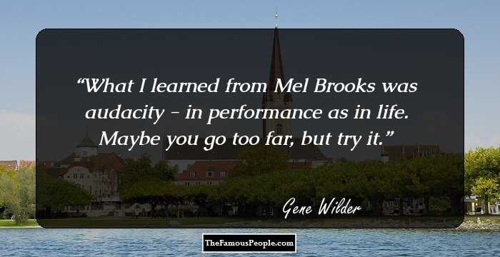 What I learned from Mel Brooks was audacity - in performance as in life. Maybe you go too far, but try it.