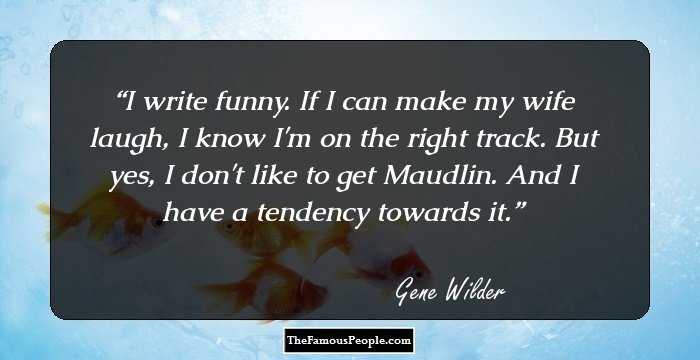 I write funny. If I can make my wife laugh, I know I'm on the right track. But yes, I don't like to get Maudlin. And I have a tendency towards it.