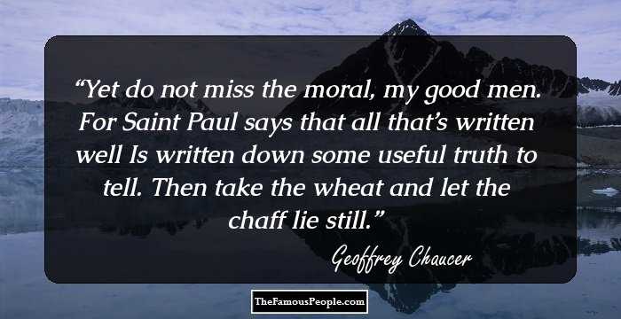 Yet do not miss the moral, my good men.
For Saint Paul says that all that’s written well
Is written down some useful truth to tell.
Then take the wheat and let the chaff lie still.