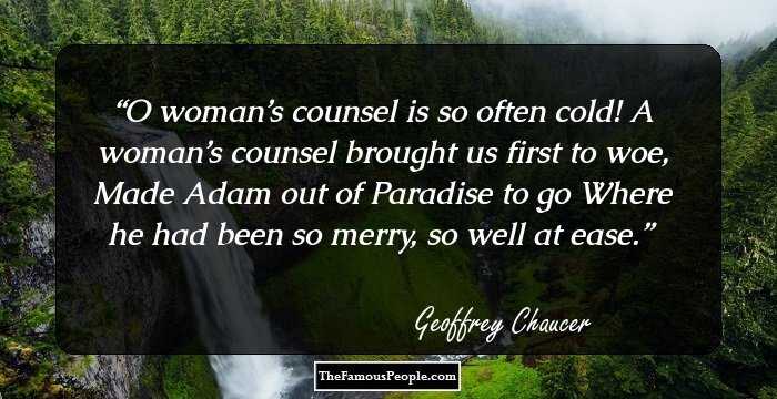 O woman’s counsel is so often cold! A woman’s counsel brought us first to woe, Made Adam out of Paradise to go Where he had been so merry, so well at ease.
