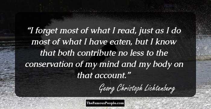 I forget most of what I read, just as I do most of what I have eaten, but I know that both contribute no less to the conservation of my mind and my body on that account.