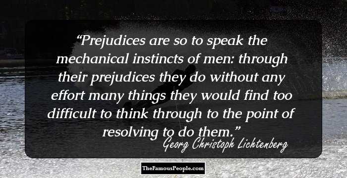 Prejudices are so to speak the mechanical instincts of men: through their prejudices they do without any effort many things they would find too difficult to think through to the point of resolving to do them.