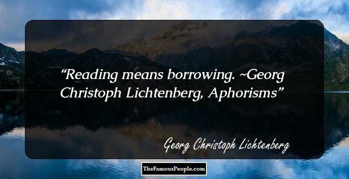 Reading means borrowing. ~Georg Christoph Lichtenberg, Aphorisms