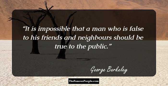 It is impossible that a man who is false to his friends and neighbours should be true to the public.