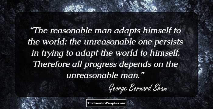 The reasonable man adapts himself to the world: the unreasonable one persists in trying to adapt the world to himself. Therefore all progress depends on the unreasonable man.