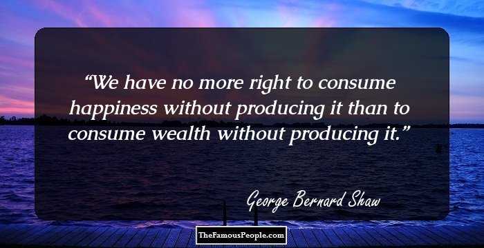 We have no more right to consume happiness without producing it than to consume wealth without producing it.