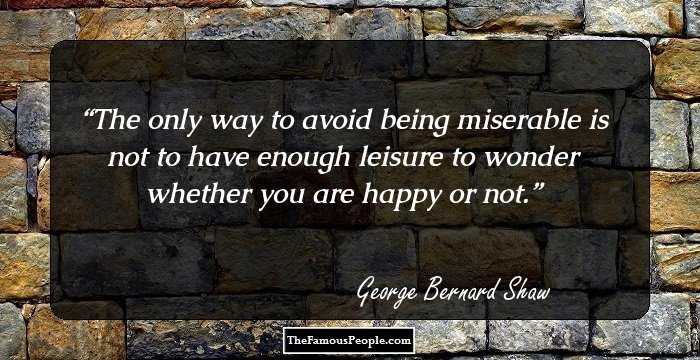 The only way to avoid being miserable is not to have enough leisure to wonder whether you are happy or not.