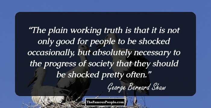 The plain working truth is that it is not only good for people to be shocked occasionally, but absolutely necessary to the progress of society that they should be shocked pretty often.