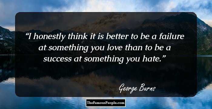 I honestly think it is better to be a failure at something you love than to be a success at something you hate.