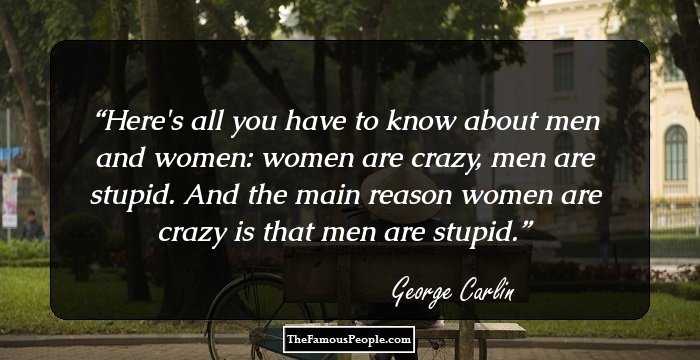Here's all you have to know about men and women: women are crazy, men are stupid. And the main reason women are crazy is that men are stupid.