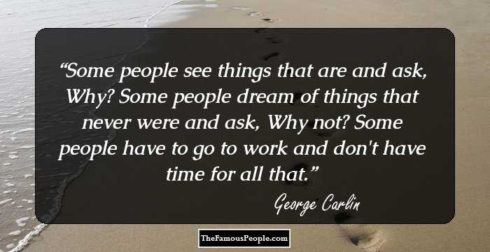 Some people see things that are and ask, Why? 
Some people dream of things that never were and ask, Why not? 
Some people have to go to work and don't have time for all that.