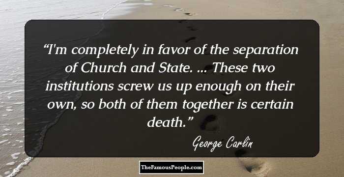 I'm completely in favor of the 
separation of Church and State. 
... These two institutions screw us up enough 
on their own, so both of them together is 
certain death.