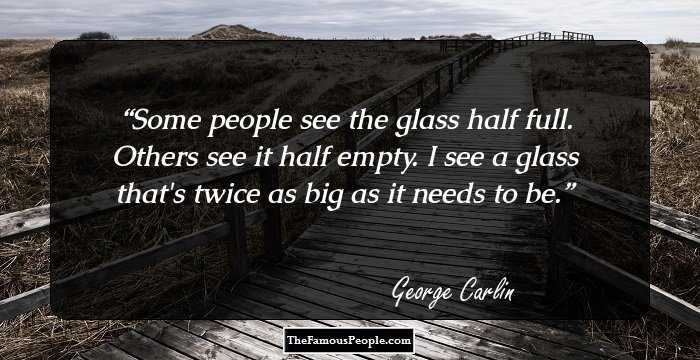 Some people see the glass half full. Others see it half empty.
I see a glass that's twice as big as it needs to be.