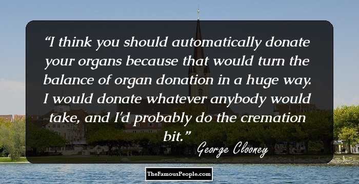 I think you should automatically donate your organs because that would turn the balance of organ donation in a huge way. I would donate whatever anybody would take, and I'd probably do the cremation bit.