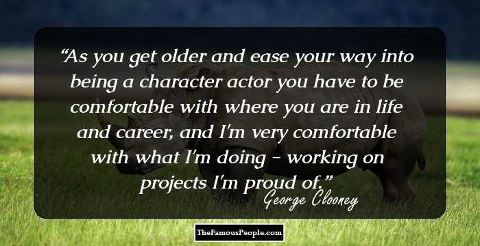 As you get older and ease your way into being a character actor you have to be comfortable with where you are in life and career, and I'm very comfortable with what I'm doing - working on projects I'm proud of.