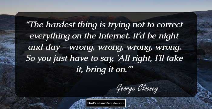 The hardest thing is trying not to correct everything on the Internet. It'd be night and day - wrong, wrong, wrong, wrong. So you just have to say, 'All right, I'll take it, bring it on.'