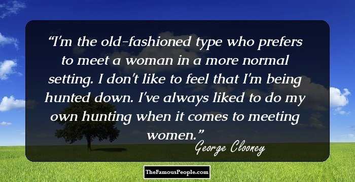 I'm the old-fashioned type who prefers to meet a woman in a more normal setting. I don't like to feel that I'm being hunted down. I've always liked to do my own hunting when it comes to meeting women.