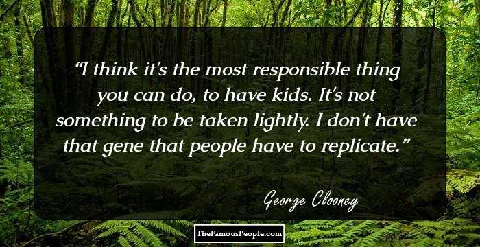 I think it's the most responsible thing you can do, to have kids. It's not something to be taken lightly. I don't have that gene that people have to replicate.