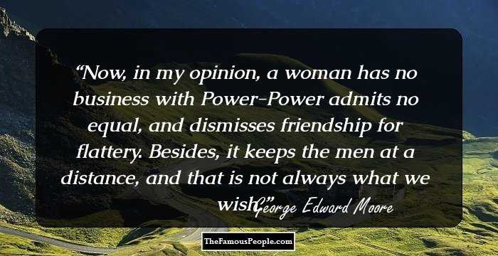Now, in my opinion, a woman has no business with Power-Power admits no equal, and dismisses friendship for flattery. Besides, it keeps the men at a distance, and that is not always what we wish.