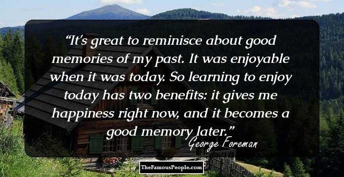 It's great to reminisce about good memories of my past. It was enjoyable when it was today. So learning to enjoy today has two benefits: it gives me happiness right now, and it becomes a good memory later.