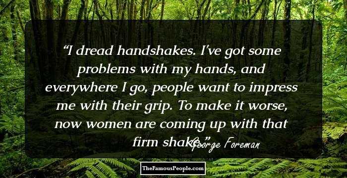 I dread handshakes. I've got some problems with my hands, and everywhere I go, people want to impress me with their grip. To make it worse, now women are coming up with that firm shake.