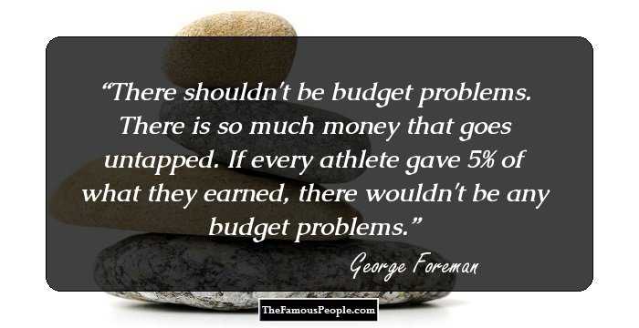 There shouldn't be budget problems. There is so much money that goes untapped. If every athlete gave 5% of what they earned, there wouldn't be any budget problems.