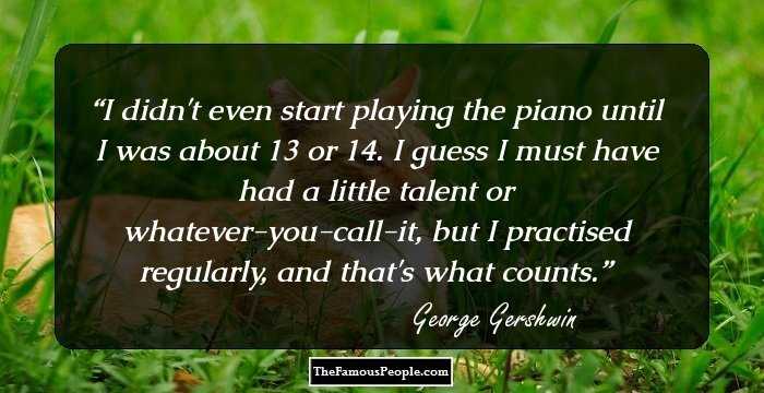 I didn't even start playing the piano until I was about 13 or 14. I guess I must have had a little talent or whatever-you-call-it, but I practised regularly, and that's what counts.