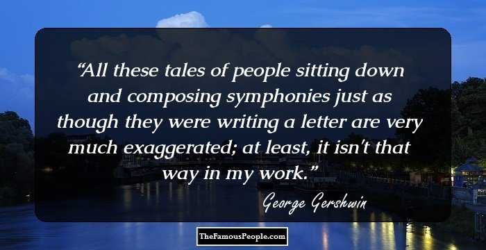 All these tales of people sitting down and composing symphonies just as though they were writing a letter are very much exaggerated; at least, it isn't that way in my work.