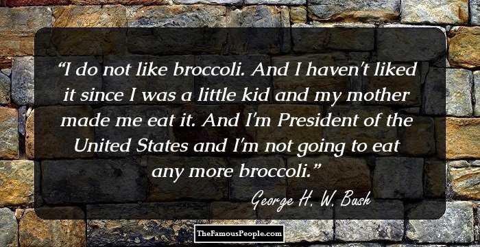I do not like broccoli. And I haven't liked it since I was a little kid and my mother made me eat it. And I'm President of the United States and I'm not going to eat any more broccoli.