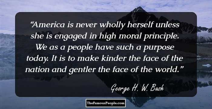 America is never wholly herself unless she is engaged in high moral principle. We as a people have such a purpose today. It is to make kinder the face of the nation and gentler the face of the world.