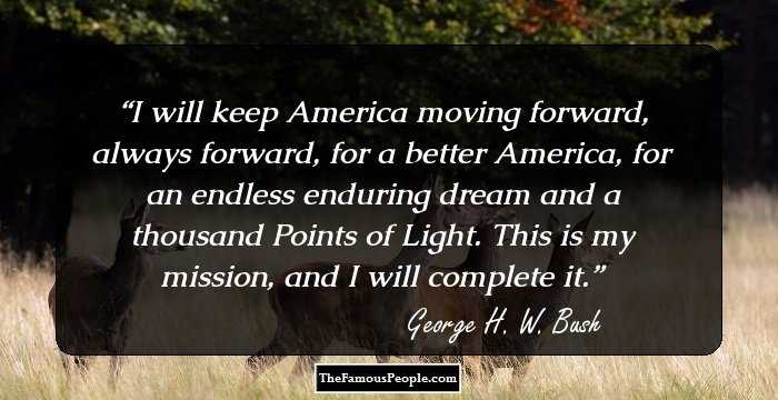 I will keep America moving forward, always forward, for a better America, for an endless enduring dream and a thousand Points of Light. This is my mission, and I will complete it.