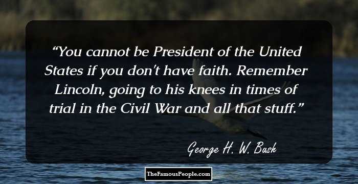 You cannot be President of the United States if you don't have faith. Remember Lincoln, going to his knees in times of trial in the Civil War and all that stuff.