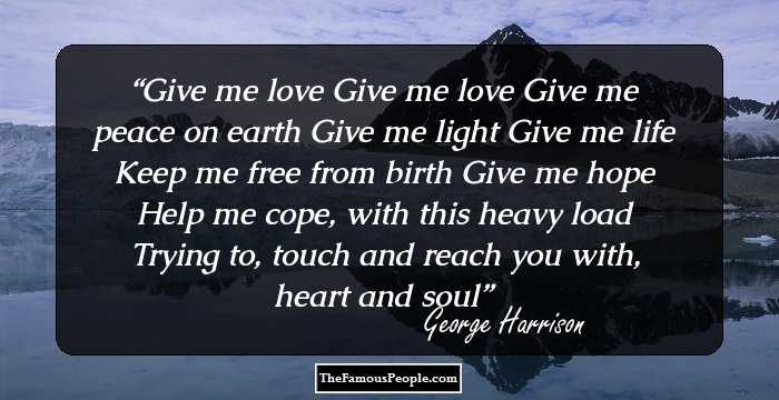 Give me love
Give me love
Give me peace on earth
Give me light
Give me life
Keep me free from birth
Give me hope
Help me cope, with this heavy load
Trying to, touch and reach you with,
heart and soul