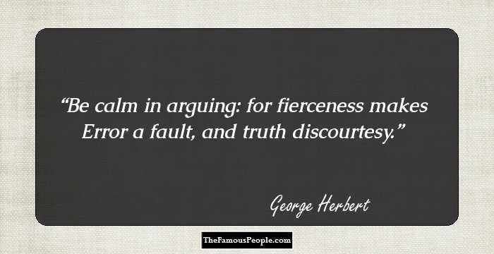 Be calm in arguing: for fierceness makes 
Error a fault, and truth discourtesy.