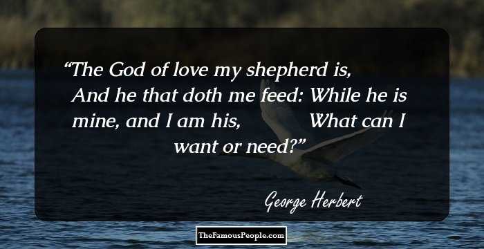 The God of love my shepherd is,            And he that doth me feed: While he is mine, and I am his,            What can I want or need?