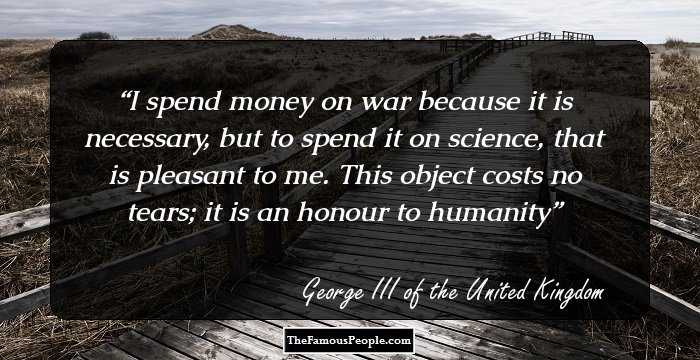 I spend money on war because it is necessary, but to spend it on science, that is pleasant to me. This object costs no tears; it is an honour to humanity