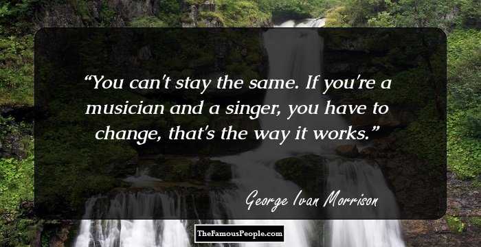 You can't stay the same. If you're a musician and a singer, you have to change, that's the way it works.